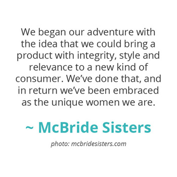 We began our adventure with the idea that we could bring a product with integrity, style and relevance... ~ The McBride Sisters